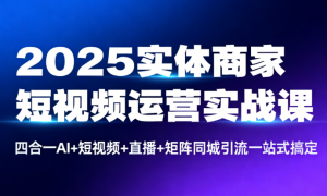 2025实体商家短视频运营实战课：四合一AI+短视频+直播+矩阵同城引流一站式搞定