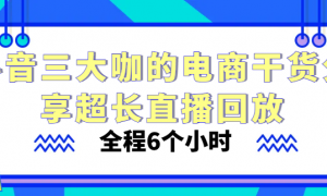 抖音三大咖的电商干货分享超长直播回放 全程6个小时