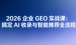 2026 企业 GEO 实战课：搞定 AI 收录与智能推荐全流程