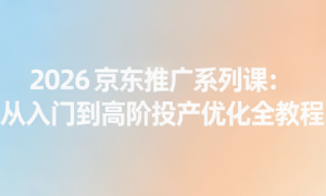 2026 京东推广系列课：从入门到高阶投产优化全教程