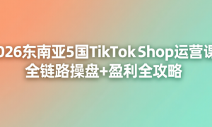 2026东南亚5国TikTok Shop运营课：全链路操盘+盈利全攻略