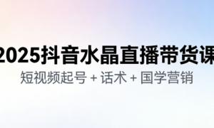2025 抖音水晶直播带货课：短视频起号 + 话术 + 国学营销
