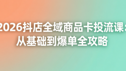 2026抖店全域商品卡投流课：从基础到爆单全攻略
