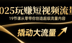 2025玩赚短视频流量：19节课从零带你创造超级流量内容，撬动大流量