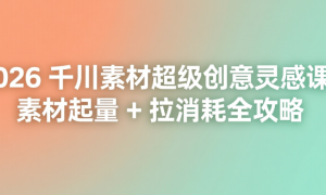 2026 千川素材超级创意灵感课：素材起量 + 拉消耗全攻略