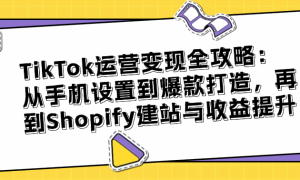 TikTok运营变现全攻略：从手机设置到爆款打造，再到Shopify...