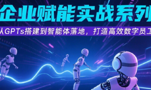 AI企业赋能实战系列课 从GPTs搭建到智能体落地，打造高效数字员工