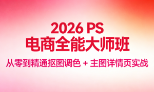 2026 PS 电商全能大师班：从零到精通抠图调色 + 主图详情页实战