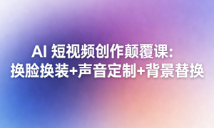 AI 短视频创作颠覆课：换脸换装+声音定制+背景替换
