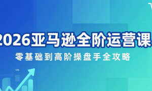 2026 亚马逊全阶运营课：零基础到高阶操盘手全攻略