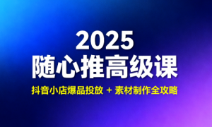 2025 随心推高级课：抖音小店爆品投放 + 素材制作全攻略