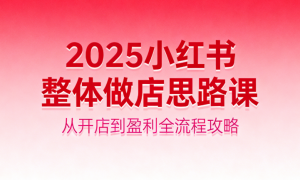 2025 小红书整体做店思路课：从开店到盈利全流程攻略
