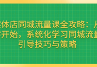 实体店同城流量课全攻略：从零开始，系统化学习同城流...